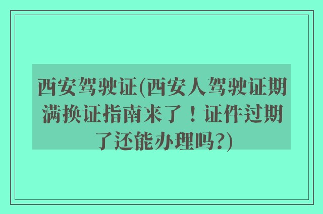 西安驾驶证(西安人驾驶证期满换证指南来了！证件过期了还能办理吗?)