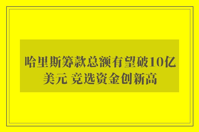 哈里斯筹款总额有望破10亿美元 竞选资金创新高