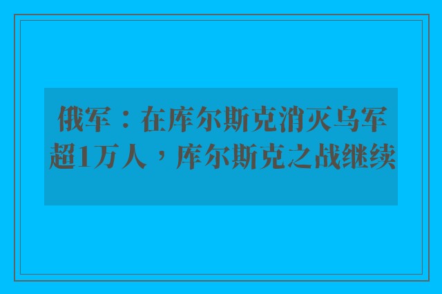 俄军：在库尔斯克消灭乌军超1万人，库尔斯克之战继续